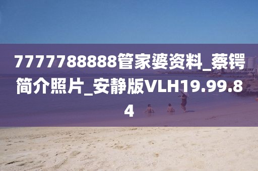 7777788888管家婆资料_蔡锷简介照片_安静版VLH19.99.84