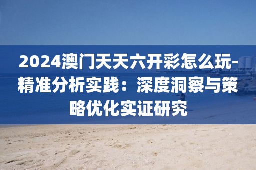 2024澳门天天六开彩怎么玩-精准分析实践：深度洞察与策略优化实证研究