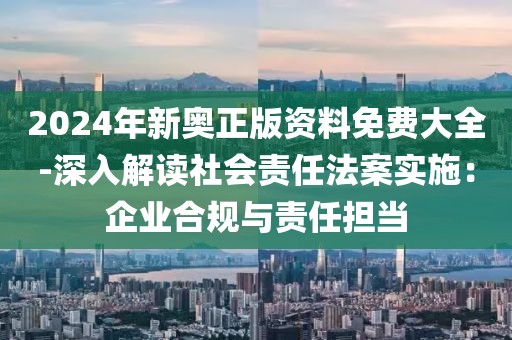 2024年新奥正版资料免费大全-深入解读社会责任法案实施：企业合规与责任担当