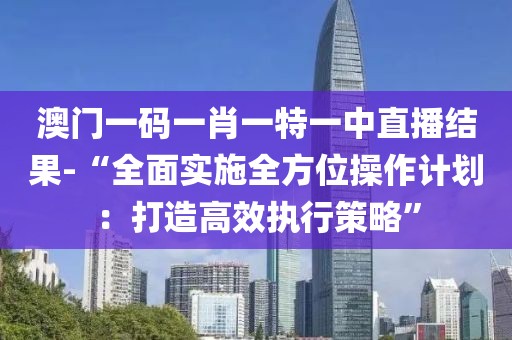 澳门一码一肖一特一中直播结果-“全面实施全方位操作计划：打造高效执行策略”