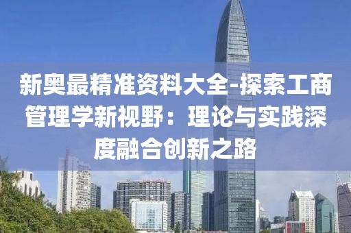 新奥最精准资料大全-探索工商管理学新视野：理论与实践深度融合创新之路