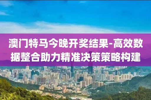 澳门特马今晚开奖结果-高效数据整合助力精准决策策略构建