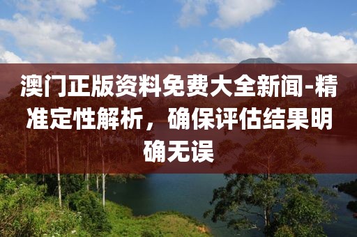 澳门正版资料免费大全新闻-精准定性解析，确保评估结果明确无误