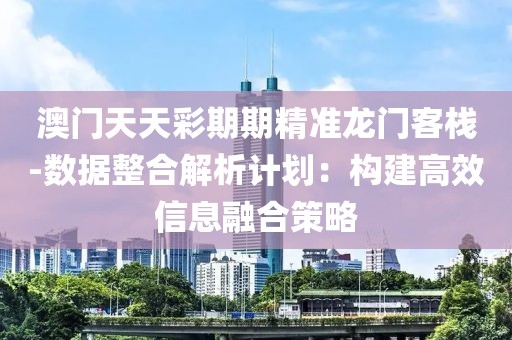澳门天天彩期期精准龙门客栈-数据整合解析计划：构建高效信息融合策略
