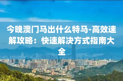 今晚澳门马出什么特马-高效速解攻略：快速解决方式指南大全