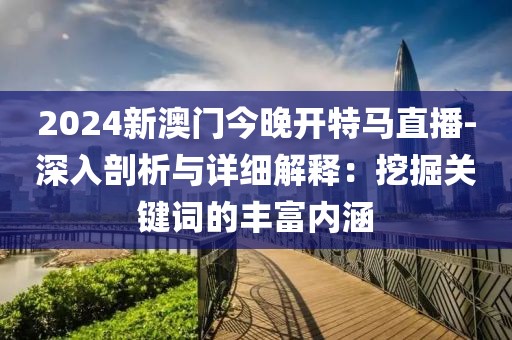 2024新澳门今晚开特马直播-深入剖析与详细解释：挖掘关键词的丰富内涵