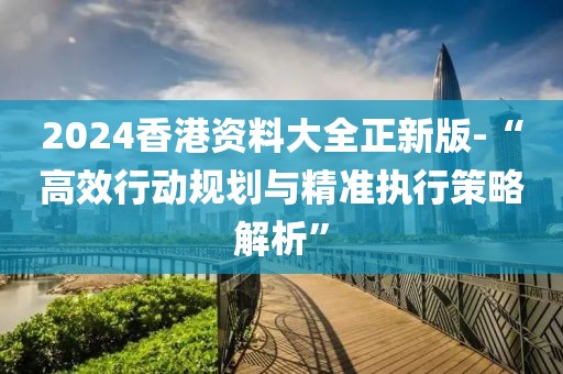 2024香港资料大全正新版-“高效行动规划与精准执行策略解析”