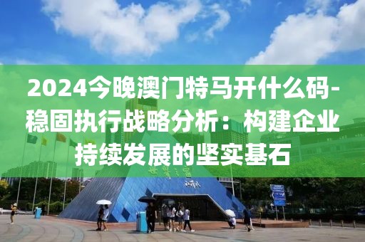 2024今晚澳门特马开什么码-稳固执行战略分析：构建企业持续发展的坚实基石