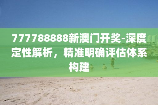 777788888新澳门开奖-深度定性解析，精准明确评估体系构建
