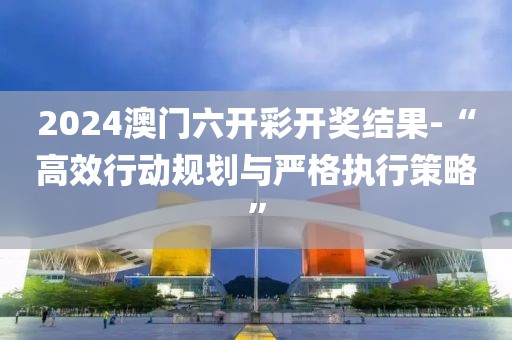 2024澳门六开彩开奖结果-“高效行动规划与严格执行策略”