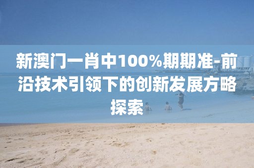 新澳门一肖中100%期期准-前沿技术引领下的创新发展方略探索
