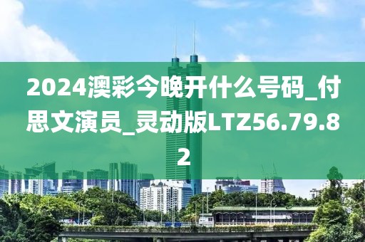 2024澳彩今晚开什么号码_付思文演员_灵动版LTZ56.79.82