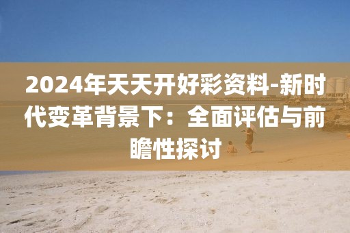 2024年天天开好彩资料-新时代变革背景下：全面评估与前瞻性探讨