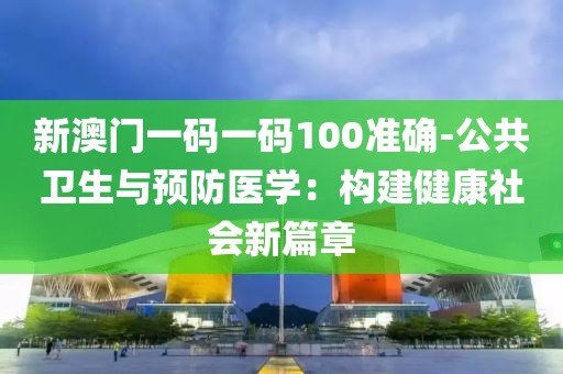新澳门一码一码100准确-公共卫生与预防医学：构建健康社会新篇章