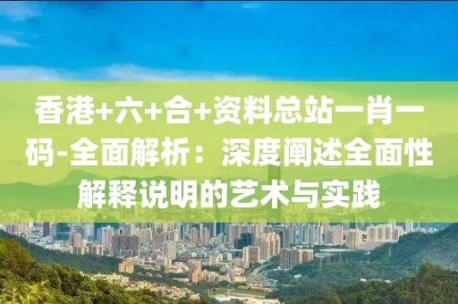 香港+六+合+资料总站一肖一码-全面解析：深度阐述全面性解释说明的艺术与实践