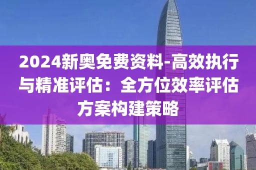 2024新奥免费资料-高效执行与精准评估：全方位效率评估方案构建策略