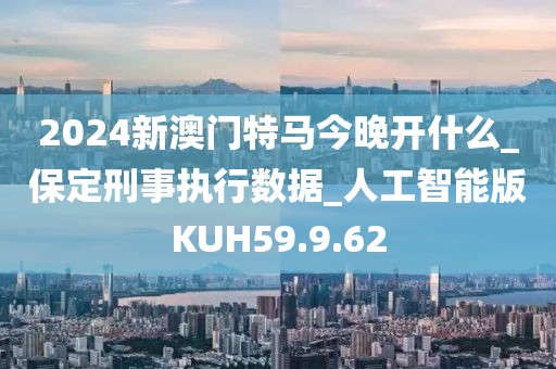 2024新澳门特马今晚开什么_保定刑事执行数据_人工智能版KUH59.9.62