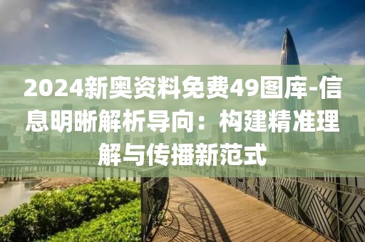 2024新奥资料免费49图库-信息明晰解析导向：构建精准理解与传播新范式