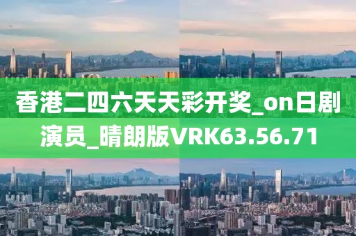香港二四六天天彩开奖_on日剧演员_晴朗版VRK63.56.71
