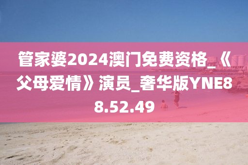 管家婆2024澳门免费资格_《父母爱情》演员_奢华版YNE88.52.49