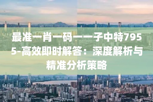 最准一肖一码一一子中特7955-高效即时解答：深度解析与精准分析策略