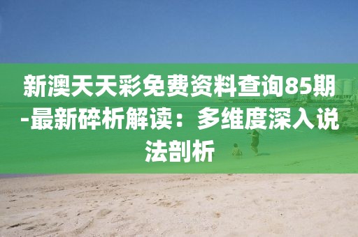 新澳天天彩免费资料查询85期-最新碎析解读：多维度深入说法剖析