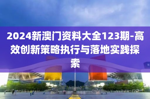 2024新澳门资料大全123期-高效创新策略执行与落地实践探索