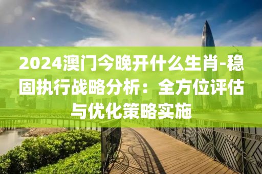 2024澳门今晚开什么生肖-稳固执行战略分析：全方位评估与优化策略实施