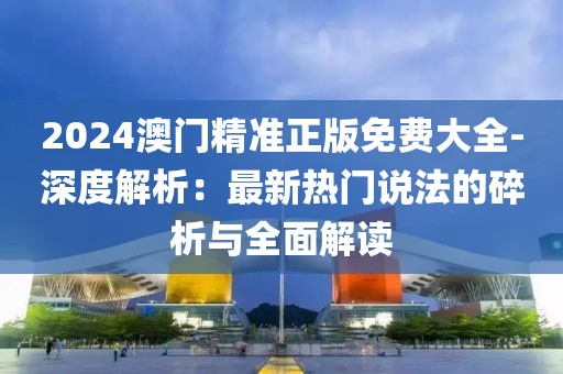 2024澳门精准正版免费大全-深度解析：最新热门说法的碎析与全面解读