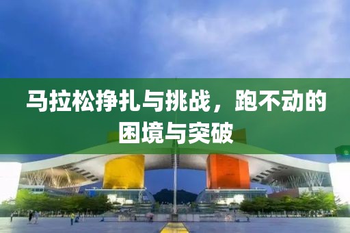 马拉松挣扎与挑战，跑不动的困境与突破