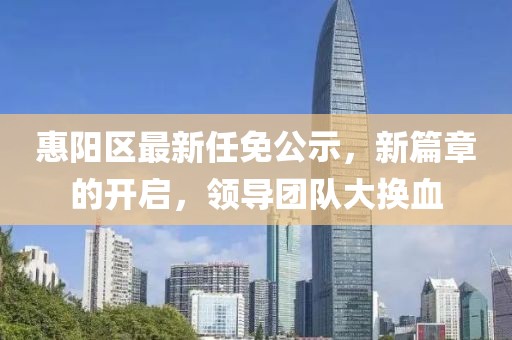 惠阳区最新任免公示，新篇章的开启，领导团队大换血
