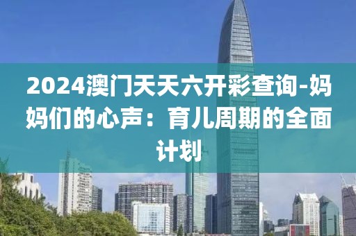 2024澳门天天六开彩查询-妈妈们的心声：育儿周期的全面计划