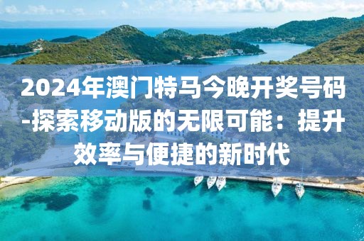 2024年澳门特马今晚开奖号码-探索移动版的无限可能：提升效率与便捷的新时代