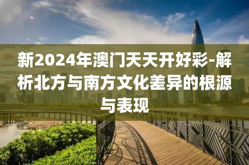 新2024年澳门天天开好彩-解析北方与南方文化差异的根源与表现