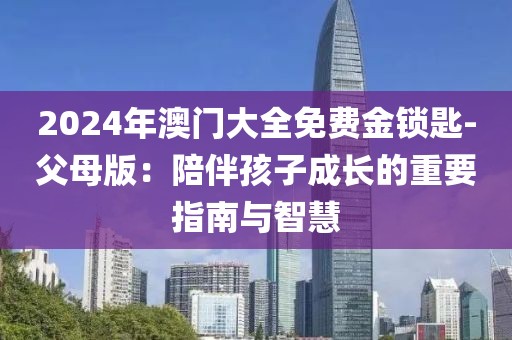 2024年澳门大全免费金锁匙-父母版：陪伴孩子成长的重要指南与智慧