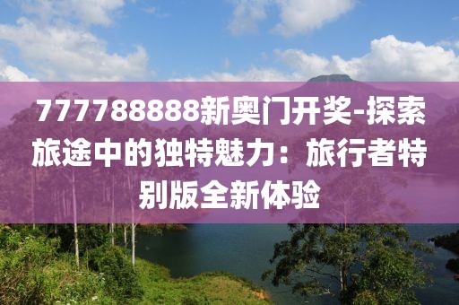 777788888新奥门开奖-探索旅途中的独特魅力：旅行者特别版全新体验