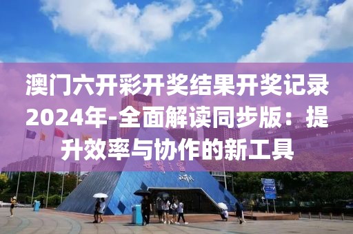 澳门六开彩开奖结果开奖记录2024年-全面解读同步版：提升效率与协作的新工具