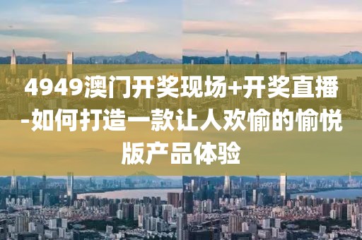 4949澳门开奖现场+开奖直播-如何打造一款让人欢愉的愉悦版产品体验