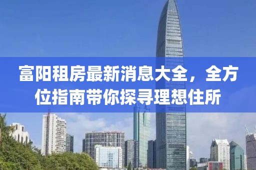 富阳租房最新消息大全，全方位指南带你探寻理想住所