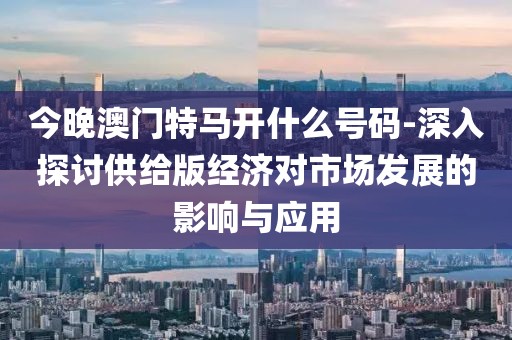 今晚澳门特马开什么号码-深入探讨供给版经济对市场发展的影响与应用