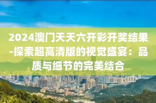 2024澳门天天六开彩开奖结果-探索超高清版的视觉盛宴：品质与细节的完美结合