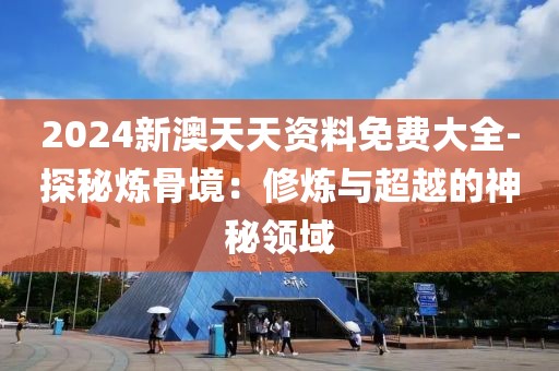 2024新澳天天资料免费大全-探秘炼骨境：修炼与超越的神秘领域