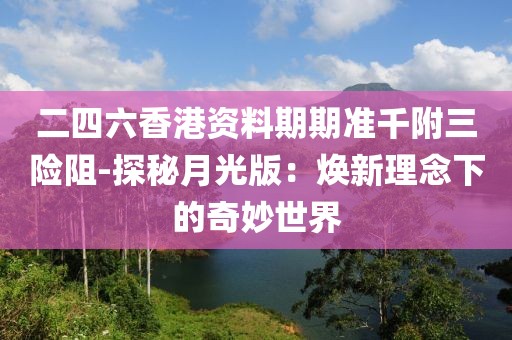 二四六香港资料期期准千附三险阻-探秘月光版：焕新理念下的奇妙世界
