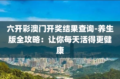 六开彩澳门开奖结果查询-养生版全攻略：让你每天活得更健康