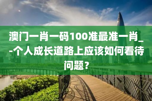 澳门一肖一码100准最准一肖_-个人成长道路上应该如何看待问题？