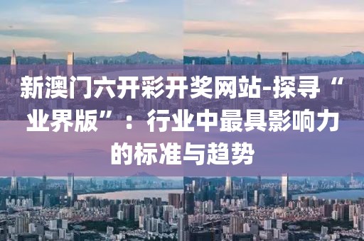 新澳门六开彩开奖网站-探寻“业界版”：行业中最具影响力的标准与趋势