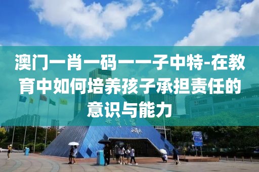 澳门一肖一码一一子中特-在教育中如何培养孩子承担责任的意识与能力