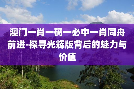 澳门一肖一码一必中一肖同舟前进-探寻光辉版背后的魅力与价值