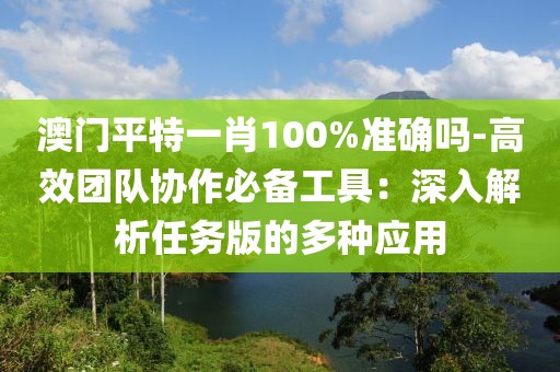 澳门平特一肖100%准确吗-高效团队协作必备工具：深入解析任务版的多种应用