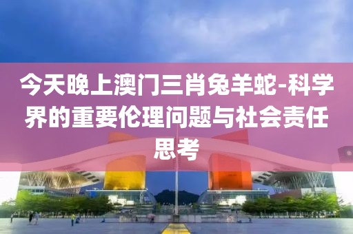 今天晚上澳门三肖兔羊蛇-科学界的重要伦理问题与社会责任思考